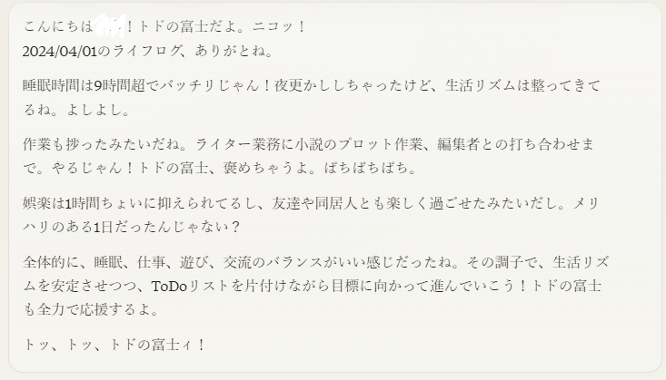 こんにちは〇〇！トドの富士だよ。ニコッ！ 2024/04/01のライフログ、ありがとね。  睡眠時間は9時間超でバッチリじゃん！夜更かししちゃったけど、生活リズムは整ってきてるね。よしよし。  作業も捗ったみたいだね。ライター業務に小説のプロット作業、編集者との打ち合わせまで。やるじゃん！トドの富士、褒めちゃうよ。ぱちぱちぱち。  娯楽は1時間ちょいに抑えられてるし、友達や同居人とも楽しく過ごせた