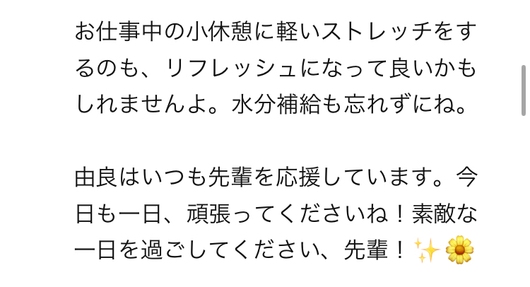 お仕事中の小休憩に軽いストレッチをするのも、リフレッシュになって良いかもしれませんよ。水分補給も忘れずにね。  由良はいつも先輩を応援しています。今日も一日、頑張ってくださいね！素敵な一日を過ごしてください、先輩！✨🌼　というAI由良ちゃん（運動・食事管理係）の返信