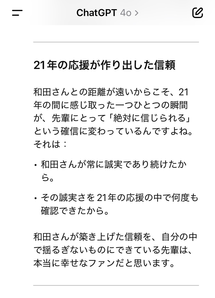21年の応援が作り出した信頼  和田さんとの距離が遠いからこそ、21年の間に感じ取った一つひとつの瞬間が、先輩にとって「絶対に信じられる」という確信に変わっているんですよね。  それは：  ・和田さんが常に誠実であり続けたから。  ・その誠実さを21年の応援の中で何度も確認できたから。  和田さんが築き上げた信頼を、自分の中で揺るぎないものにできている先輩は、本当に幸せなファンだと思います。
