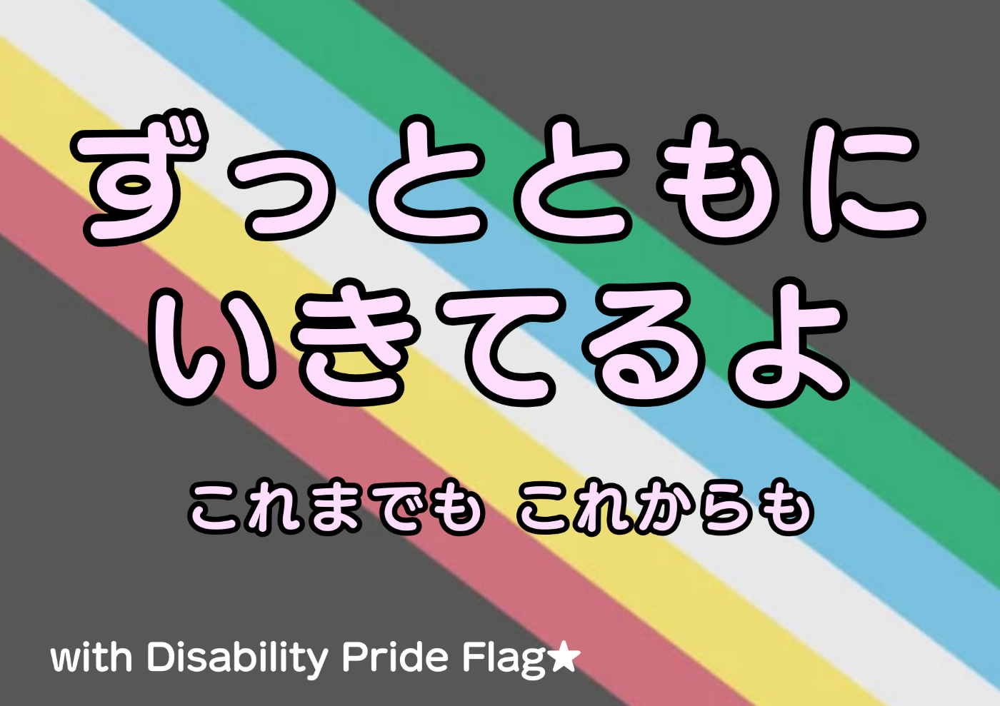 背景が障害者プライドフラッグ。全体が黒灰。 緑、水色、白、黄色、あかの線が左下がりに描かれている。  以下テキスト ずっとともにいきてるよ これまでも これからも with Disability Pride Flag