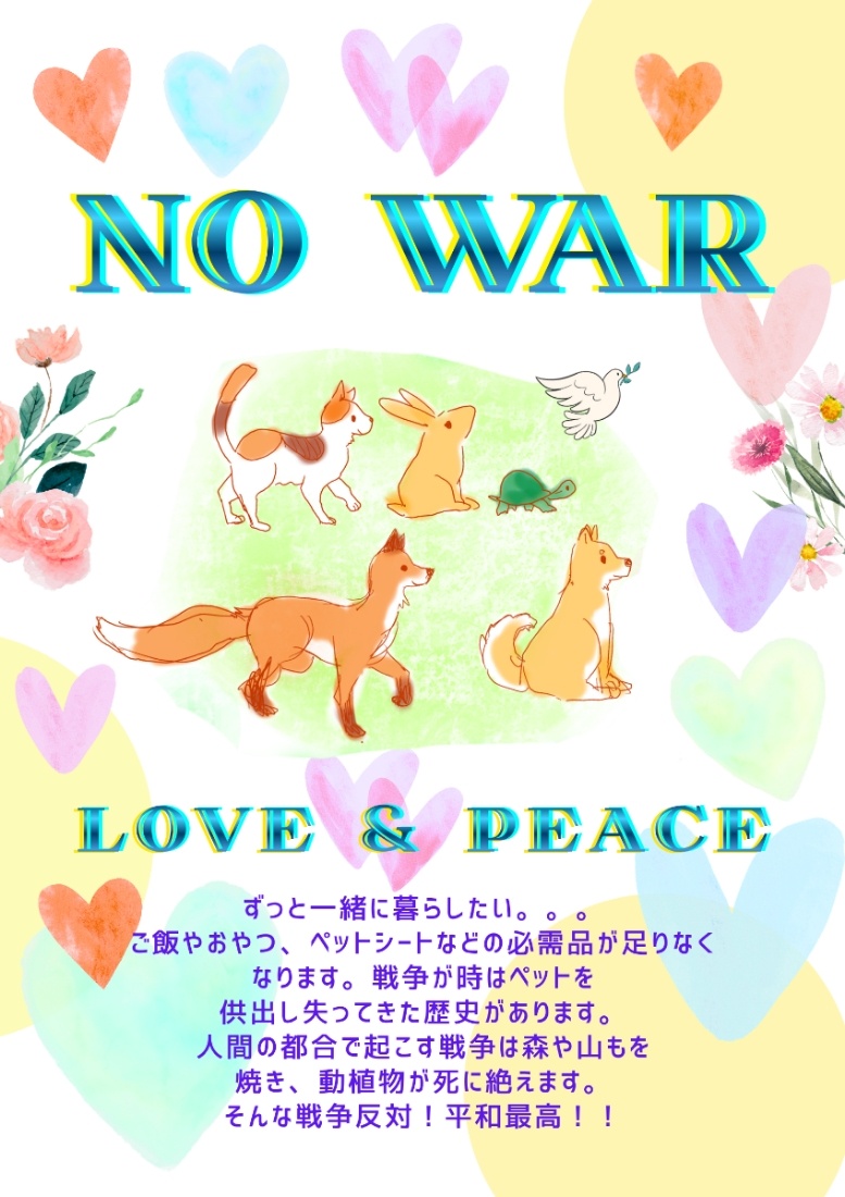 淡い色のハートや花と、鳩、亀、うさぎ、三毛猫、柴犬、きつねのイラスト。  以下テキスト。  NO WAR LOVE&PEACE  ずっと一緒に穏やかに暮らしたい。。。 ご飯やおやつ、あらゆる必需品が足りなくなります。 戦争時はペットを供出し失ってきた歴史があります。 人間の都合で起こす戦争は森や山も焼き、 動植物が死に絶えます。嫌すぎ！！ そんな戦争反対！平和最高！！LOVE&PEACE！