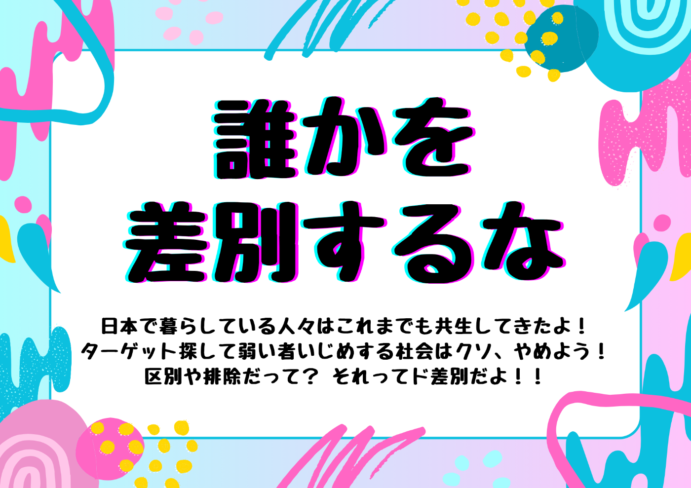 ポップな周囲デザインのプラカード。  以下テキスト 誰かを差別するな  日本で暮らしている人々はこれまでも共生してきたよ！ ターゲット探して弱い者いじめする社会はクソ、やめよう！ 区別や排除だって？それってド差別だよ！！