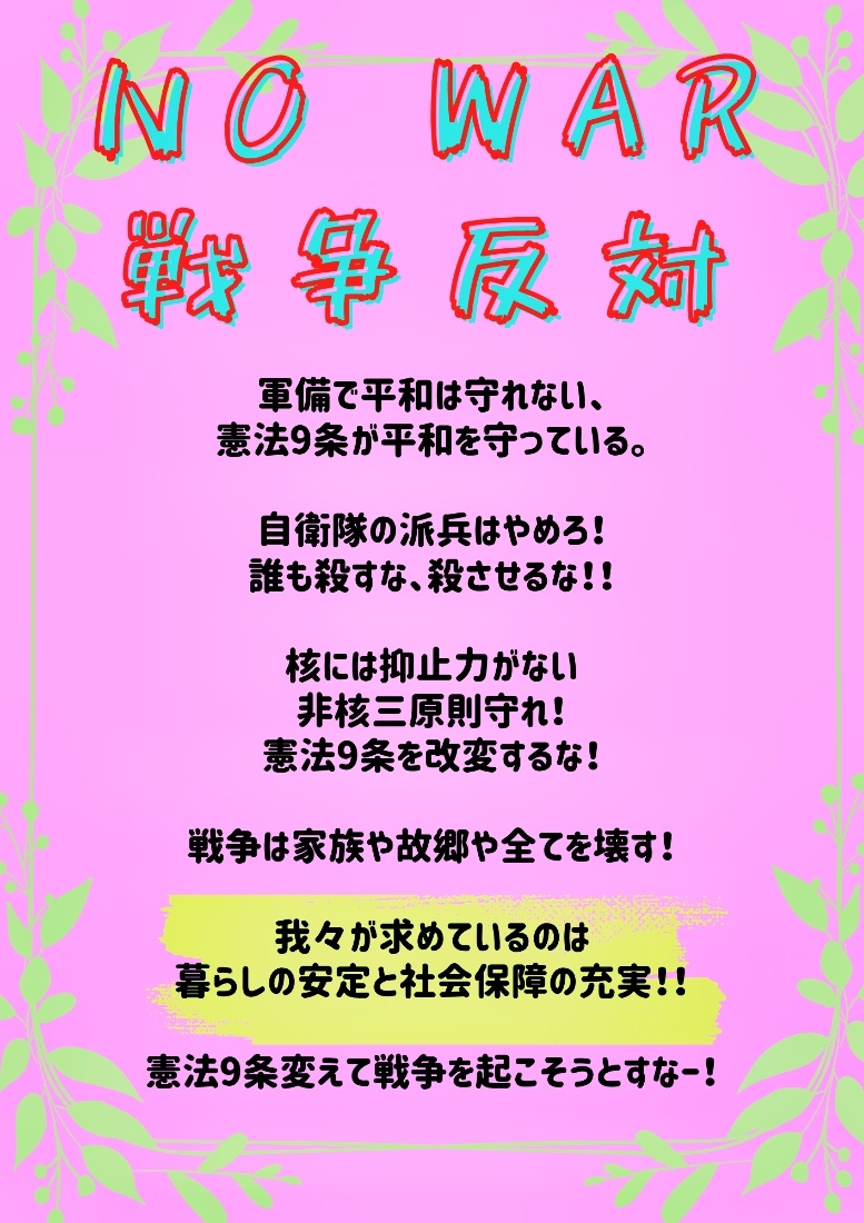 ピンクの背景に黄緑の葉が枠どっている。  以下テキスト。  NO WAR 戦争反対  軍備で平和は守れない、 憲法9条が平和を守っている。  自衛隊の派兵はやめろ！ 誰も殺すな、殺させるな！！  核には抑止力がない 非核三原則守れ！ 憲法9条を改変するな！  戦争は家族や故郷や全てを壊す！   軍備で平和は守れない、 憲法9条が平和を守っている。  自衛隊の派兵はやめろ！ 誰も殺すな、殺させるな！