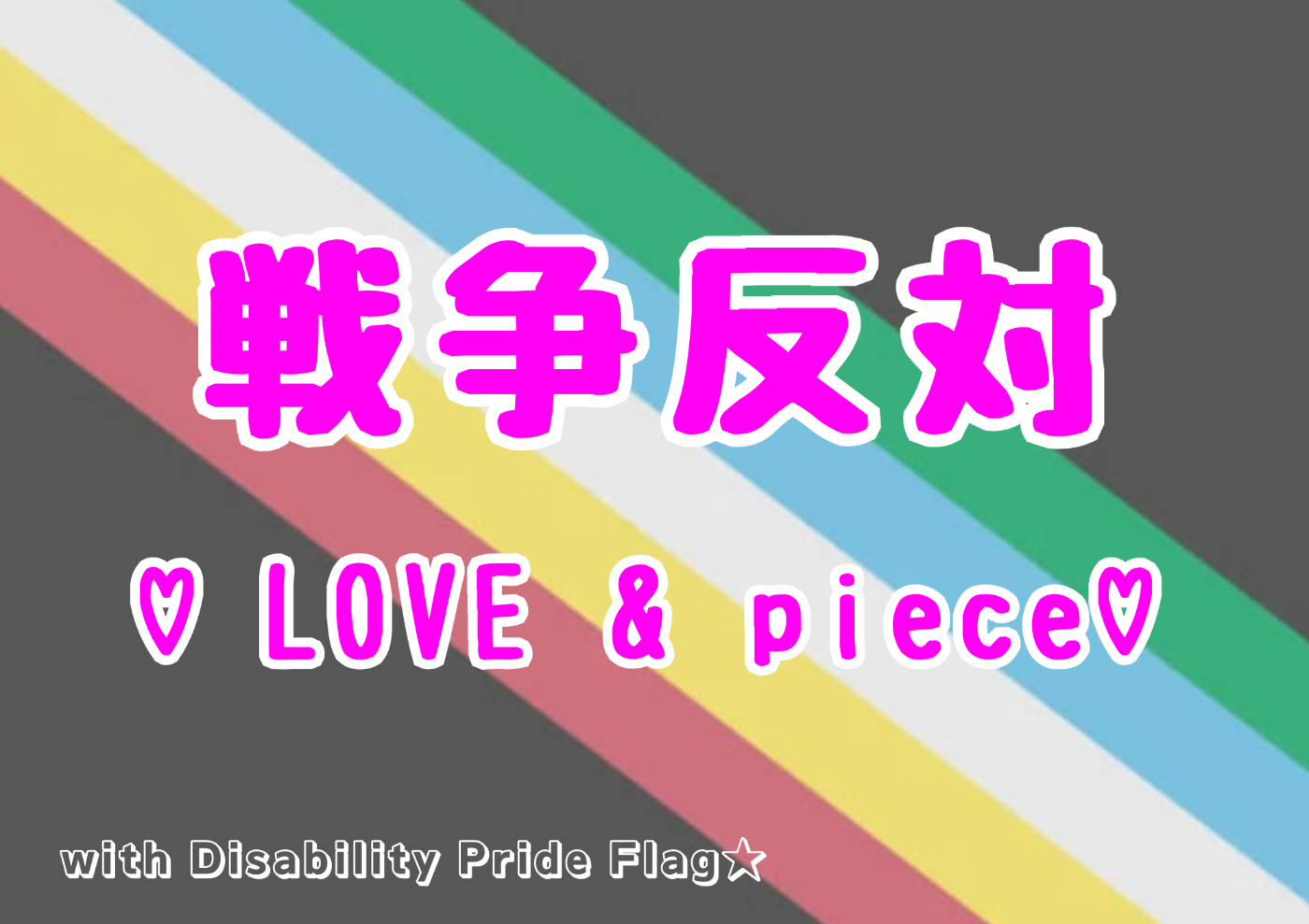 背景が障害者プライドフラッグ。全体が黒灰。 緑、水色、白、黄色、あかの線が左下がりに描かれている。  以下テキスト 戦争反対 ♡LOVE & PEACE♡ with Disability Pride Flag