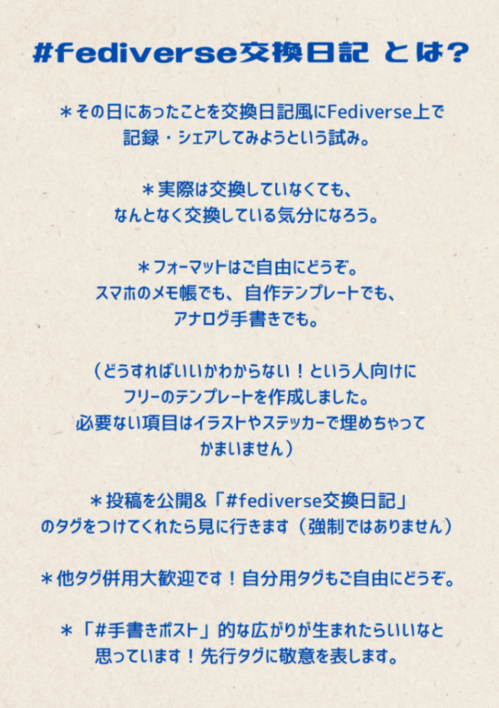 #fediverse交換日記とは？ *その日にあったことを交換日記風にFediverse上で記録・シェアしてみようという試み。 ＊実際は交換していなくても、なんとなく交換している気分になろう。 ＊フォーマットはご自由にどうぞ。 スマホのメモ帳でも、自作テンプレートでも、アナログ手書きでも。 （どうすればいいかわからない！という人向けにフリーのテンプレートを作成しました。 必要ない項目はイラストやス