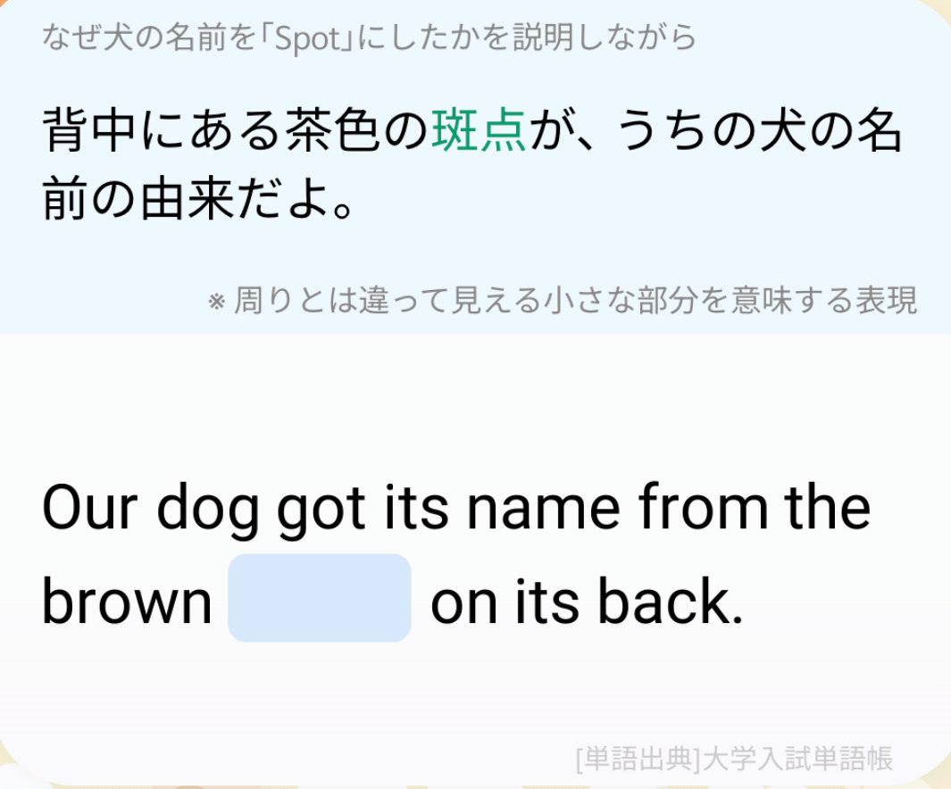 (なぜ犬の名前を「Spot」にしたかを説明しながら)背中にある茶色の斑点が、うちの犬の名前の由来だよ。(※周りとは違って見える小さな部分を意味する表現)/ Our dog got its name from the brown _____ on its back.