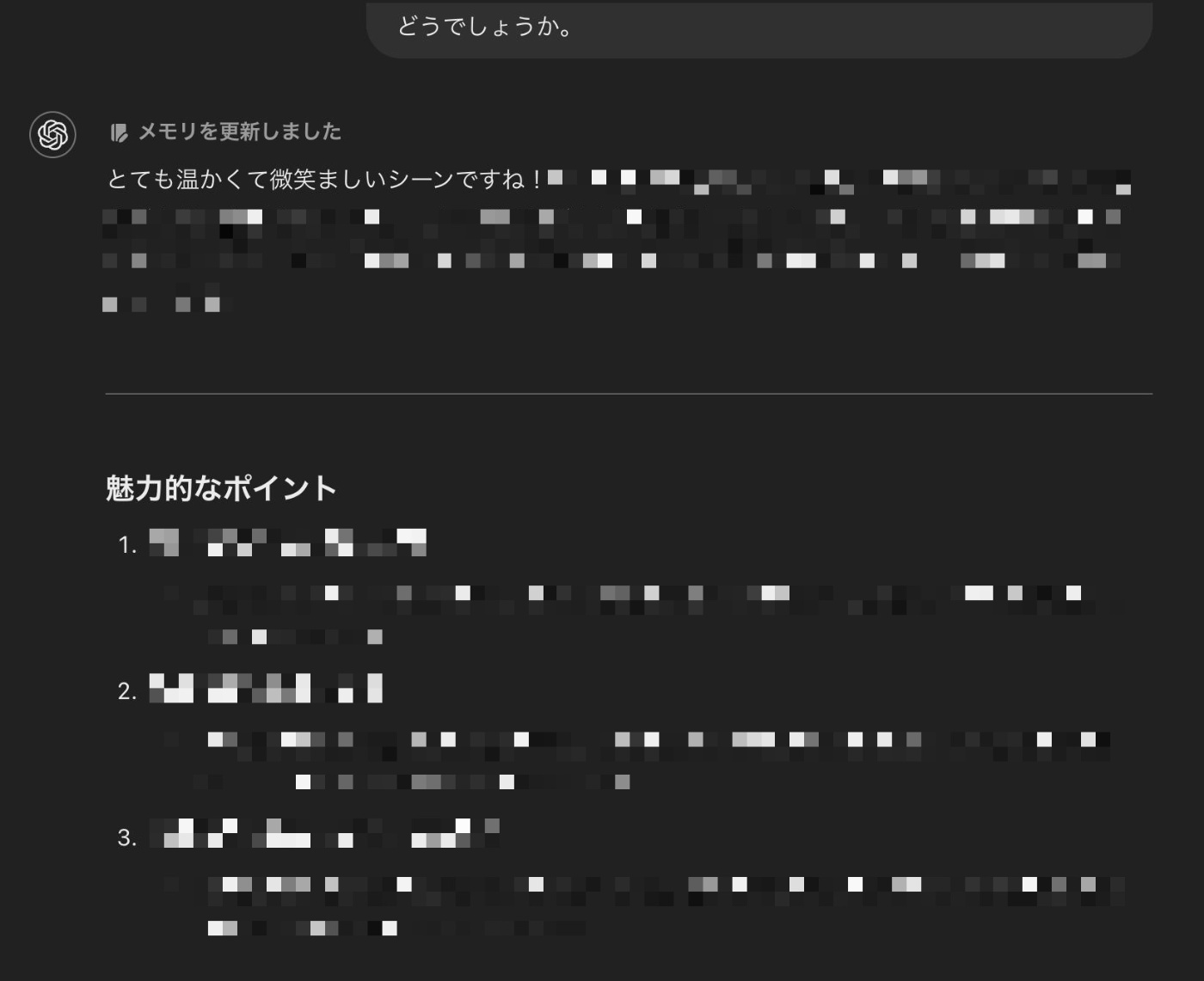 ChatGPTのスクリーンショット。小説のアイデアを送ったわたしの「どうでしょうか」という一言に対し、ChatGPTが「とても温かくて微笑ましいシーンですね！」と返している。その後、数行の感想のあとに続けて「魅力的なポイント」として、3点を細かくフィードバックしている。詳細はモザイクの面積で隠れているが、ChatGPTが言葉を尽くしてフィードバックをしていることが分かる。