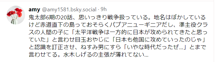 Blueskyのポストのスクリーンショット。鬼太郎6期の20話、思いっきり戦争扱っている。地名はぼかしているけど赤道直下の島っておそらくパプアニューギニアだし、準主役クラスの人間の子に「太平洋戦争は一方的に日本が攻められてきたと思っていた」と言わせ目玉おやじに「日本も他国に攻めていったのじゃ」と認識を訂正させ、ねすみ男にすら「いやな時代だったぜ…」とまで言わせてる。水木しげるの主張が薄れてない…と